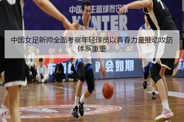 中国女足新帅全面考察年轻球员以青春力量推动攻防体系重塑